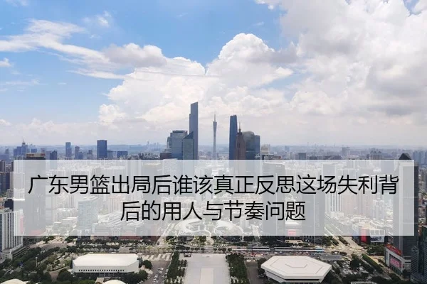 广东男篮出局后谁该真正反思这场失利背后的用人与节奏问题