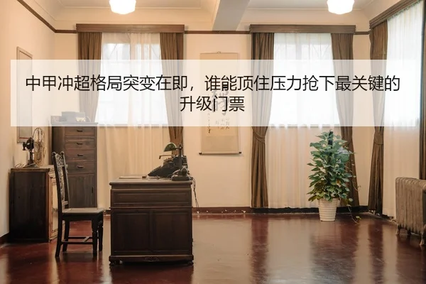 中甲冲超格局突变在即，谁能顶住压力抢下最关键的升级门票