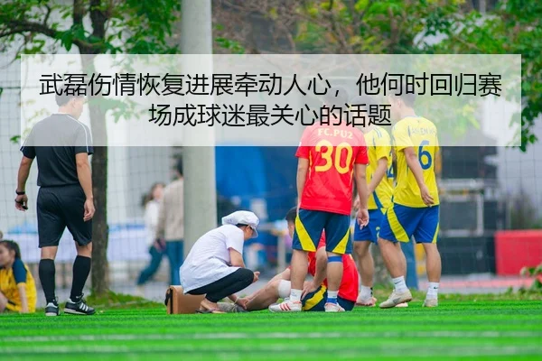武磊伤情恢复进展牵动人心，他何时回归赛场成球迷最关心的话题