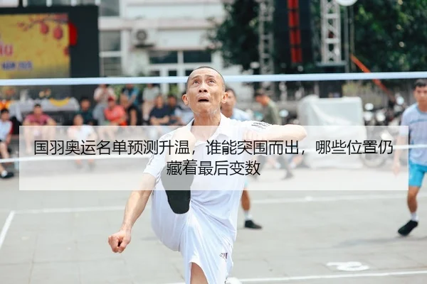 国羽奥运名单预测升温，谁能突围而出，哪些位置仍藏着最后变数